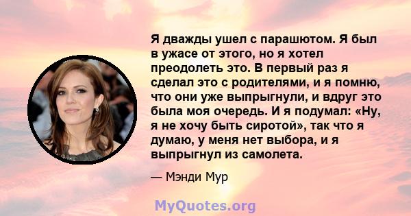 Я дважды ушел с парашютом. Я был в ужасе от этого, но я хотел преодолеть это. В первый раз я сделал это с родителями, и я помню, что они уже выпрыгнули, и вдруг это была моя очередь. И я подумал: «Ну, я не хочу быть