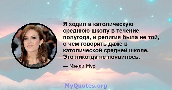 Я ходил в католическую среднюю школу в течение полугода, и религия была не той, о чем говорить даже в католической средней школе. Это никогда не появилось.