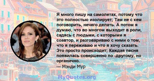 Я много пишу на самолетах, потому что это полностью изолирует; Там не с кем поговорить, нечего делать. А потом я думаю, что во многом выходит в роли, садясь с людьми, с которыми я соавтор, и разговариваю с ними о том,