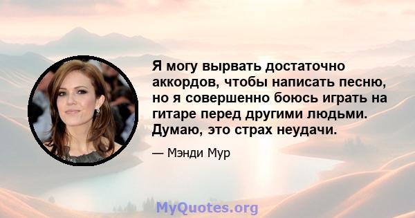 Я могу вырвать достаточно аккордов, чтобы написать песню, но я совершенно боюсь играть на гитаре перед другими людьми. Думаю, это страх неудачи.