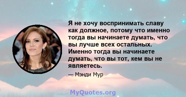 Я не хочу воспринимать славу как должное, потому что именно тогда вы начинаете думать, что вы лучше всех остальных. Именно тогда вы начинаете думать, что вы тот, кем вы не являетесь.