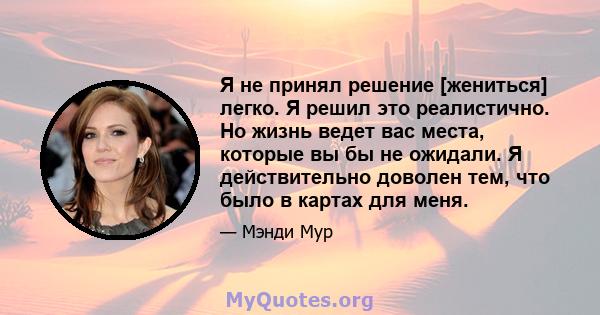 Я не принял решение [жениться] легко. Я решил это реалистично. Но жизнь ведет вас места, которые вы бы не ожидали. Я действительно доволен тем, что было в картах для меня.