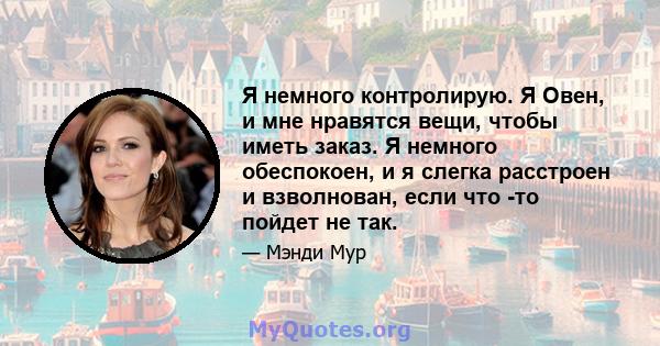 Я немного контролирую. Я Овен, и мне нравятся вещи, чтобы иметь заказ. Я немного обеспокоен, и я слегка расстроен и взволнован, если что -то пойдет не так.