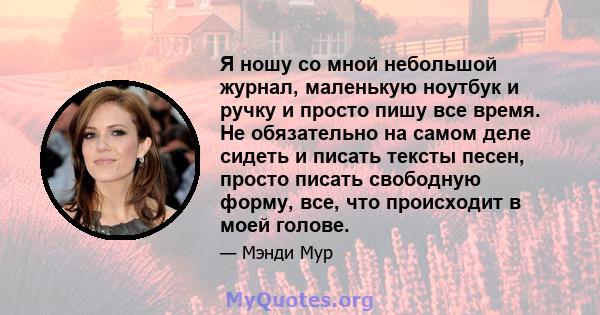 Я ношу со мной небольшой журнал, маленькую ноутбук и ручку и просто пишу все время. Не обязательно на самом деле сидеть и писать тексты песен, просто писать свободную форму, все, что происходит в моей голове.