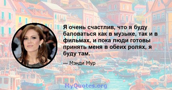 Я очень счастлив, что я буду баловаться как в музыке, так и в фильмах, и пока люди готовы принять меня в обеих ролях, я буду там.