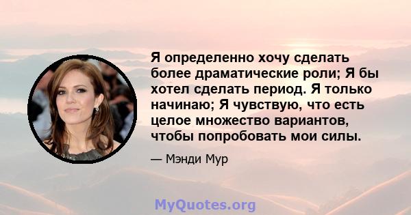 Я определенно хочу сделать более драматические роли; Я бы хотел сделать период. Я только начинаю; Я чувствую, что есть целое множество вариантов, чтобы попробовать мои силы.