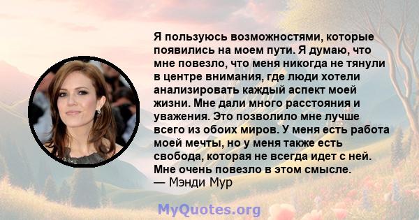 Я пользуюсь возможностями, которые появились на моем пути. Я думаю, что мне повезло, что меня никогда не тянули в центре внимания, где люди хотели анализировать каждый аспект моей жизни. Мне дали много расстояния и