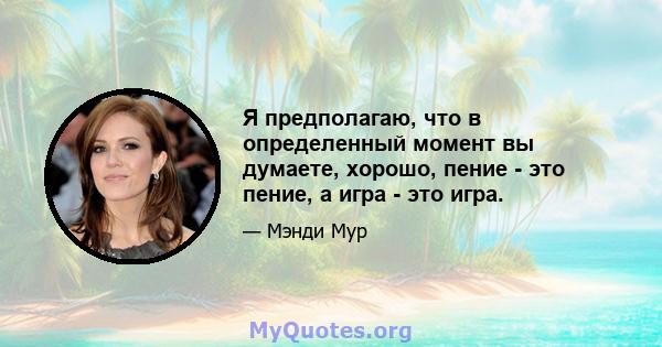 Я предполагаю, что в определенный момент вы думаете, хорошо, пение - это пение, а игра - это игра.