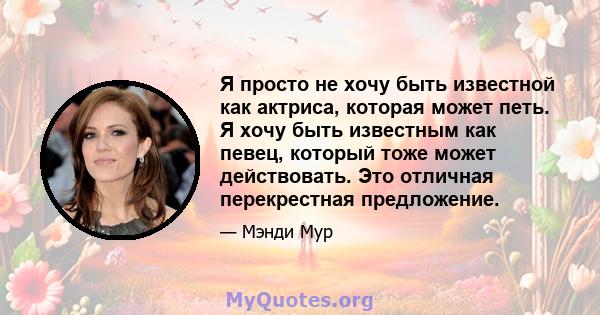 Я просто не хочу быть известной как актриса, которая может петь. Я хочу быть известным как певец, который тоже может действовать. Это отличная перекрестная предложение.