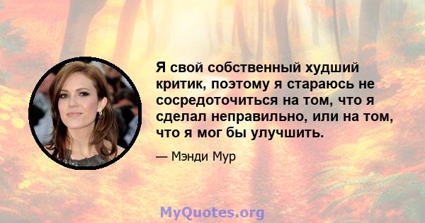 Я свой собственный худший критик, поэтому я стараюсь не сосредоточиться на том, что я сделал неправильно, или на том, что я мог бы улучшить.