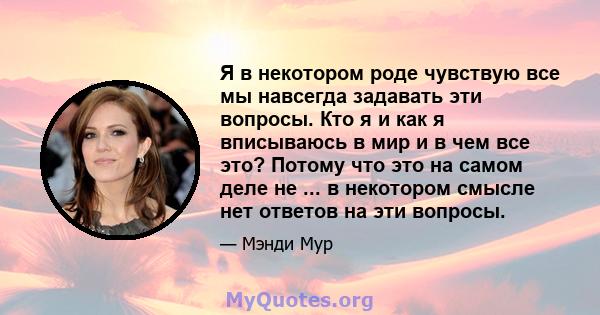 Я в некотором роде чувствую все мы навсегда задавать эти вопросы. Кто я и как я вписываюсь в мир и в чем все это? Потому что это на самом деле не ... в некотором смысле нет ответов на эти вопросы.