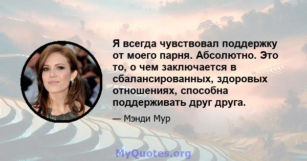 Я всегда чувствовал поддержку от моего парня. Абсолютно. Это то, о чем заключается в сбалансированных, здоровых отношениях, способна поддерживать друг друга.