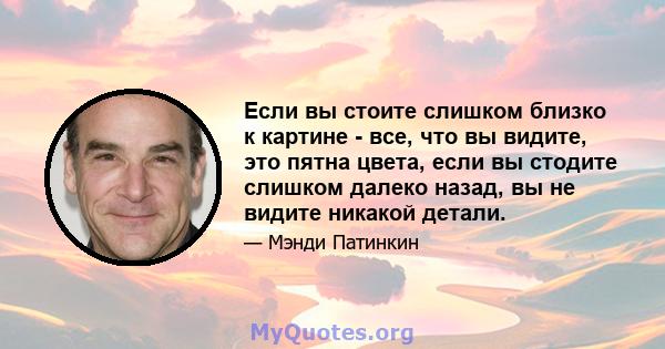 Если вы стоите слишком близко к картине - все, что вы видите, это пятна цвета, если вы стодите слишком далеко назад, вы не видите никакой детали.