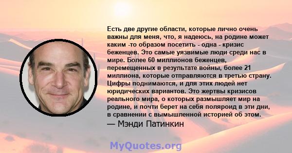 Есть две другие области, которые лично очень важны для меня, что, я надеюсь, на родине может каким -то образом посетить - одна - кризис беженцев. Это самые уязвимые люди среди нас в мире. Более 60 миллионов беженцев,