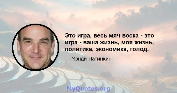 Это игра, весь мяч воска - это игра - ваша жизнь, моя жизнь, политика, экономика, голод.