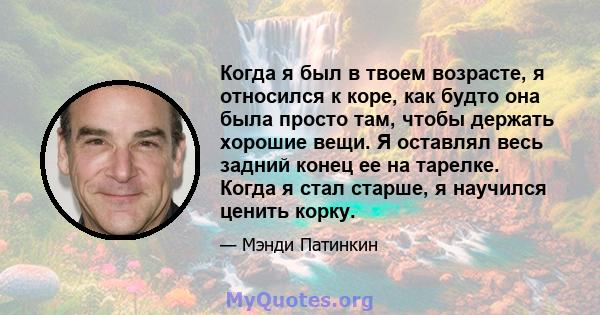 Когда я был в твоем возрасте, я относился к коре, как будто она была просто там, чтобы держать хорошие вещи. Я оставлял весь задний конец ее на тарелке. Когда я стал старше, я научился ценить корку.