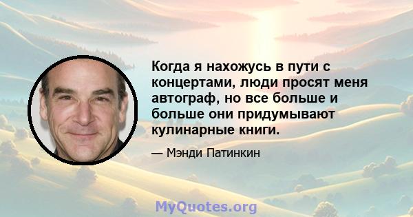 Когда я нахожусь в пути с концертами, люди просят меня автограф, но все больше и больше они придумывают кулинарные книги.