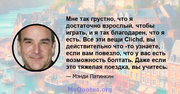 Мне так грустно, что я достаточно взрослый, чтобы играть, и я так благодарен, что я есть. Все эти вещи Clichd, вы действительно что -то узнаете, если вам повезло, что у вас есть возможность болтать. Даже если это