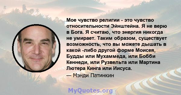 Мое чувство религии - это чувство относительности Эйнштейна. Я не верю в Бога. Я считаю, что энергия никогда не умирает. Таким образом, существует возможность, что вы можете дышать в какой -либо другой форме Моисея,