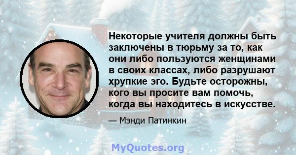 Некоторые учителя должны быть заключены в тюрьму за то, как они либо пользуются женщинами в своих классах, либо разрушают хрупкие эго. Будьте осторожны, кого вы просите вам помочь, когда вы находитесь в искусстве.