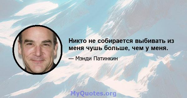 Никто не собирается выбивать из меня чушь больше, чем у меня.