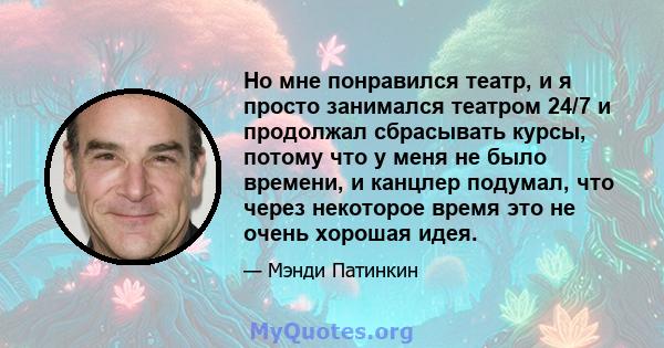 Но мне понравился театр, и я просто занимался театром 24/7 и продолжал сбрасывать курсы, потому что у меня не было времени, и канцлер подумал, что через некоторое время это не очень хорошая идея.