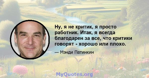 Ну, я не критик, я просто работник. Итак, я всегда благодарен за все, что критики говорят - хорошо или плохо.