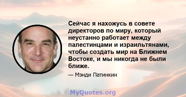 Сейчас я нахожусь в совете директоров по миру, который неустанно работает между палестинцами и израильтянами, чтобы создать мир на Ближнем Востоке, и мы никогда не были ближе.