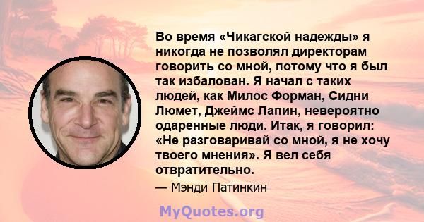 Во время «Чикагской надежды» я никогда не позволял директорам говорить со мной, потому что я был так избалован. Я начал с таких людей, как Милос Форман, Сидни Люмет, Джеймс Лапин, невероятно одаренные люди. Итак, я