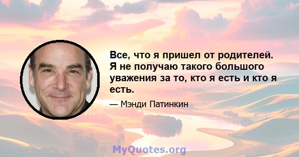 Все, что я пришел от родителей. Я не получаю такого большого уважения за то, кто я есть и кто я есть.