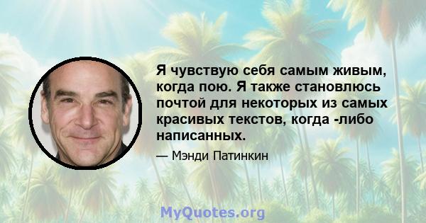 Я чувствую себя самым живым, когда пою. Я также становлюсь почтой для некоторых из самых красивых текстов, когда -либо написанных.