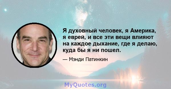 Я духовный человек, я Америка, я еврей, и все эти вещи влияют на каждое дыхание, где я делаю, куда бы я ни пошел.