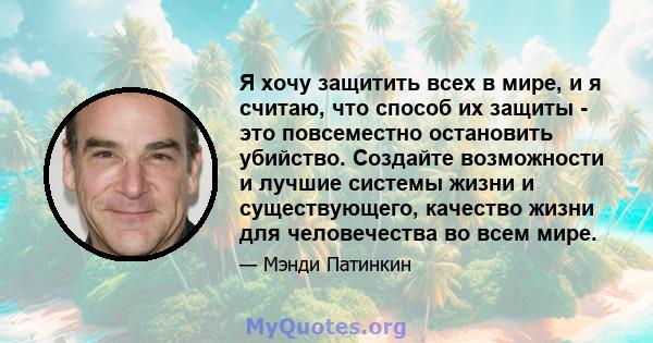 Я хочу защитить всех в мире, и я считаю, что способ их защиты - это повсеместно остановить убийство. Создайте возможности и лучшие системы жизни и существующего, качество жизни для человечества во всем мире.