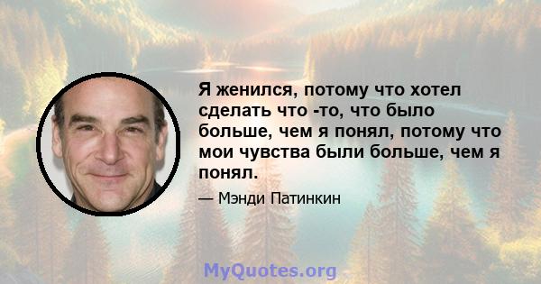 Я женился, потому что хотел сделать что -то, что было больше, чем я понял, потому что мои чувства были больше, чем я понял.