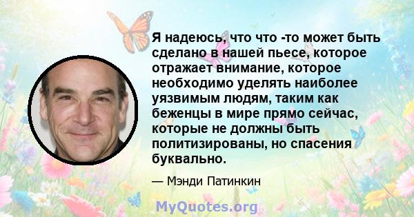 Я надеюсь, что что -то может быть сделано в нашей пьесе, которое отражает внимание, которое необходимо уделять наиболее уязвимым людям, таким как беженцы в мире прямо сейчас, которые не должны быть политизированы, но