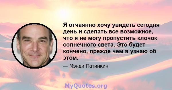 Я отчаянно хочу увидеть сегодня день и сделать все возможное, что я не могу пропустить клочок солнечного света. Это будет кончено, прежде чем я узнаю об этом.