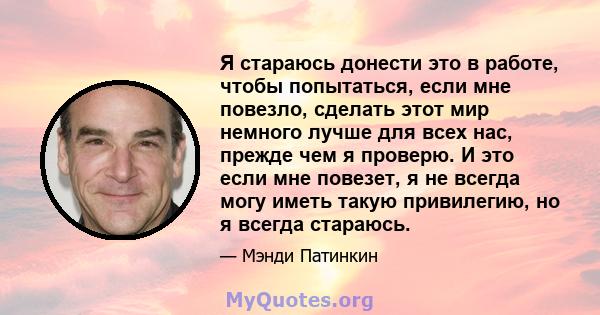 Я стараюсь донести это в работе, чтобы попытаться, если мне повезло, сделать этот мир немного лучше для всех нас, прежде чем я проверю. И это если мне повезет, я не всегда могу иметь такую ​​привилегию, но я всегда