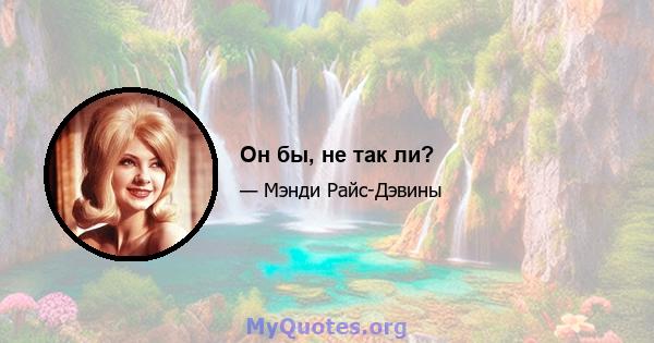 Он бы, не так ли?