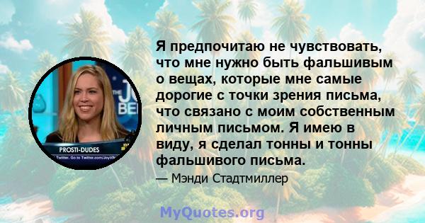 Я предпочитаю не чувствовать, что мне нужно быть фальшивым о вещах, которые мне самые дорогие с точки зрения письма, что связано с моим собственным личным письмом. Я имею в виду, я сделал тонны и тонны фальшивого письма.