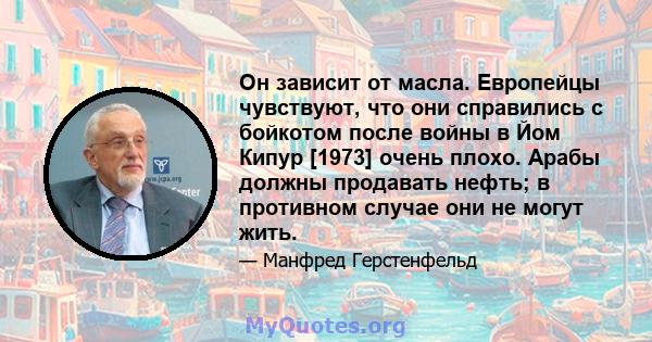 Он зависит от масла. Европейцы чувствуют, что они справились с бойкотом после войны в Йом Кипур [1973] очень плохо. Арабы должны продавать нефть; в противном случае они не могут жить.