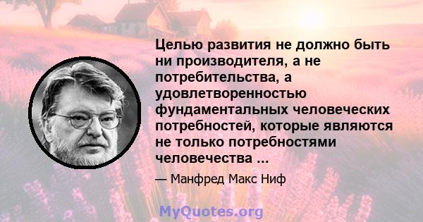 Целью развития не должно быть ни производителя, а не потребительства, а удовлетворенностью фундаментальных человеческих потребностей, которые являются не только потребностями человечества ...