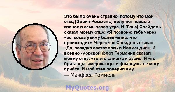 Это было очень странно, потому что мой отец [Эрвин Роммель] получил первый звонок в семь часов утра. И [Ганс] Спейдель сказал моему отцу: «Я позвоню тебе через час, когда увижу более четко, что происходит». Через час