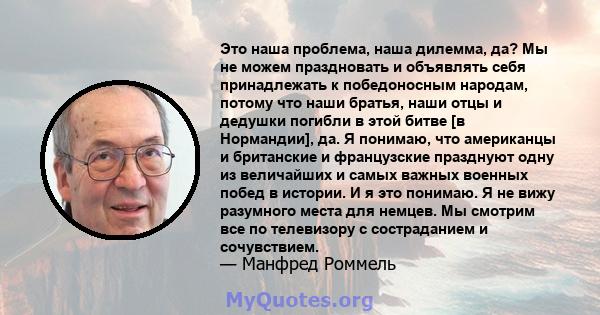 Это наша проблема, наша дилемма, да? Мы не можем праздновать и объявлять себя принадлежать к победоносным народам, потому что наши братья, наши отцы и дедушки погибли в этой битве [в Нормандии], да. Я понимаю, что