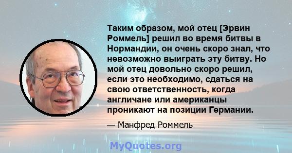 Таким образом, мой отец [Эрвин Роммель] решил во время битвы в Нормандии, он очень скоро знал, что невозможно выиграть эту битву. Но мой отец довольно скоро решил, если это необходимо, сдаться на свою ответственность,