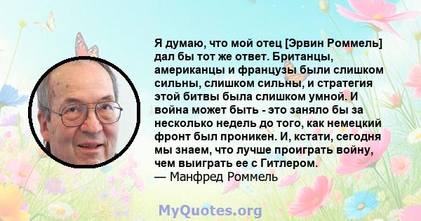 Я думаю, что мой отец [Эрвин Роммель] дал бы тот же ответ. Британцы, американцы и французы были слишком сильны, слишком сильны, и стратегия этой битвы была слишком умной. И война может быть - это заняло бы за несколько