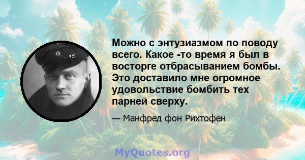 Можно с энтузиазмом по поводу всего. Какое -то время я был в восторге отбрасыванием бомбы. Это доставило мне огромное удовольствие бомбить тех парней сверху.