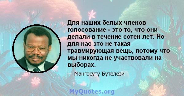 Для наших белых членов голосование - это то, что они делали в течение сотен лет. Но для нас это не такая травмирующая вещь, потому что мы никогда не участвовали на выборах.