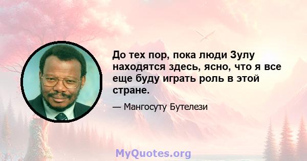 До тех пор, пока люди Зулу находятся здесь, ясно, что я все еще буду играть роль в этой стране.