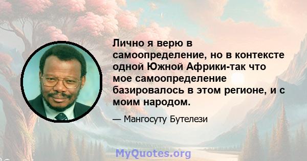 Лично я верю в самоопределение, но в контексте одной Южной Африки-так что мое самоопределение базировалось в этом регионе, и с моим народом.