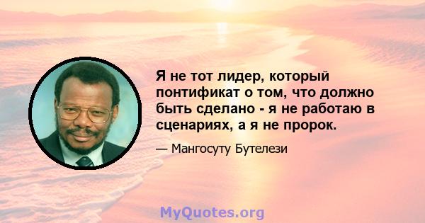 Я не тот лидер, который понтификат о том, что должно быть сделано - я не работаю в сценариях, а я не пророк.